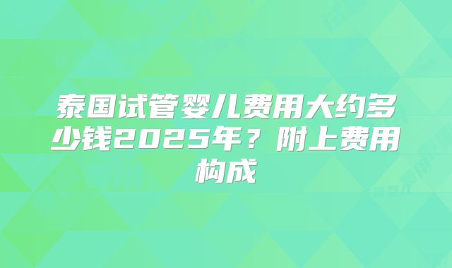 泰国试管婴儿费用大约多少钱2025年？附上费用构成
