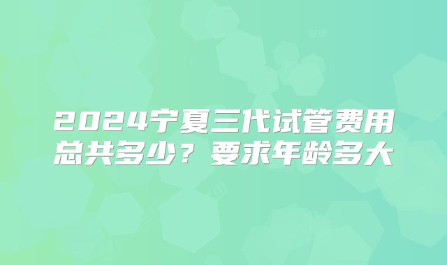 2024宁夏三代试管费用总共多少？要求年龄多大