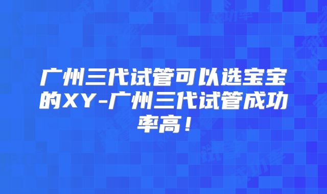 广州三代试管可以选宝宝的XY-广州三代试管成功率高!