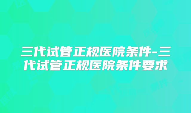 三代试管正规医院条件-三代试管正规医院条件要求