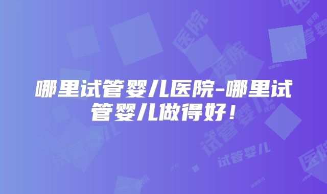 哪里试管婴儿医院-哪里试管婴儿做得好！