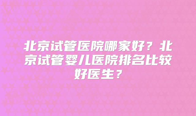 北京试管医院哪家好？北京试管婴儿医院排名比较好医生？