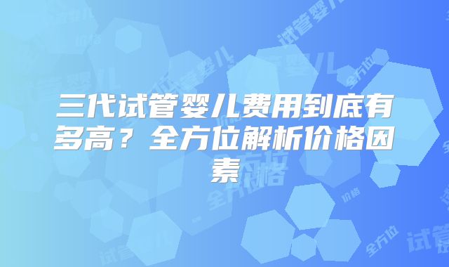 三代试管婴儿费用到底有多高？全方位解析价格因素