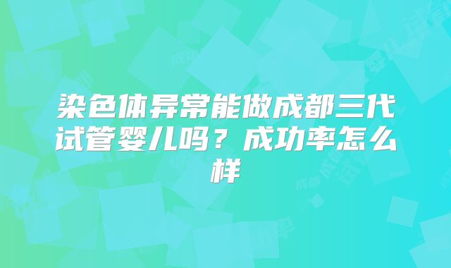 染色体异常能做成都三代试管婴儿吗？成功率怎么样