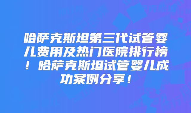 哈萨克斯坦第三代试管婴儿费用及热门医院排行榜！哈萨克斯坦试管婴儿成功案例分享！