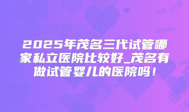 2025年茂名三代试管哪家私立医院比较好_茂名有做试管婴儿的医院吗！