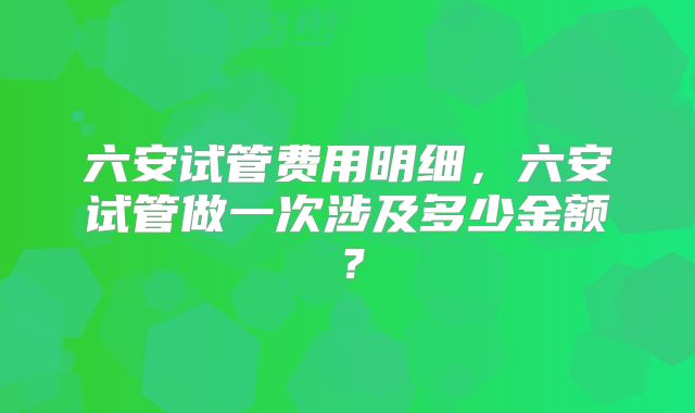 六安试管费用明细，六安试管做一次涉及多少金额？