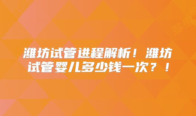 潍坊试管进程解析!潍坊试管婴儿多少钱一次?!