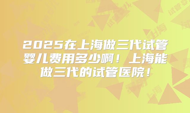 2025在上海做三代试管婴儿费用多少啊！上海能做三代的试管医院！
