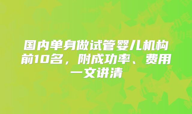 国内单身做试管婴儿机构前10名，附成功率、费用一文讲清