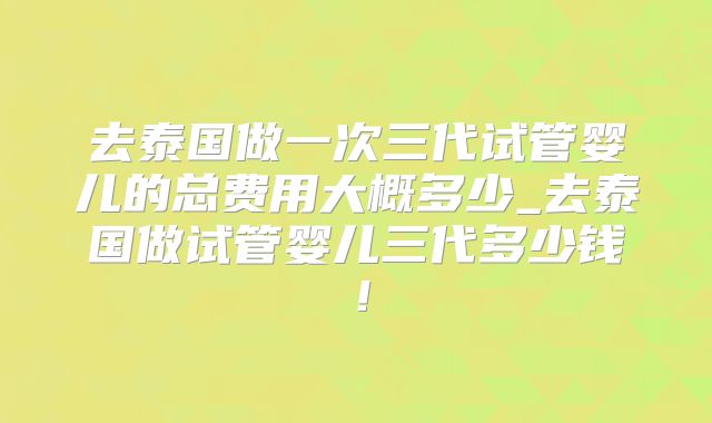 去泰国做一次三代试管婴儿的总费用大概多少_去泰国做试管婴儿三代多少钱！