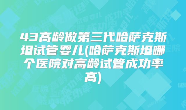 43高龄做第三代哈萨克斯坦试管婴儿(哈萨克斯坦哪个医院对高龄试管成功率高)