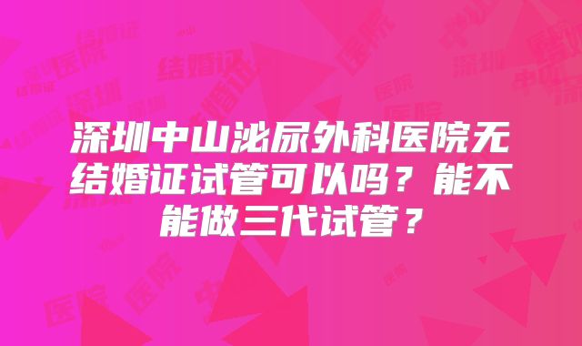 深圳中山泌尿外科医院无结婚证试管可以吗？能不能做三代试管？