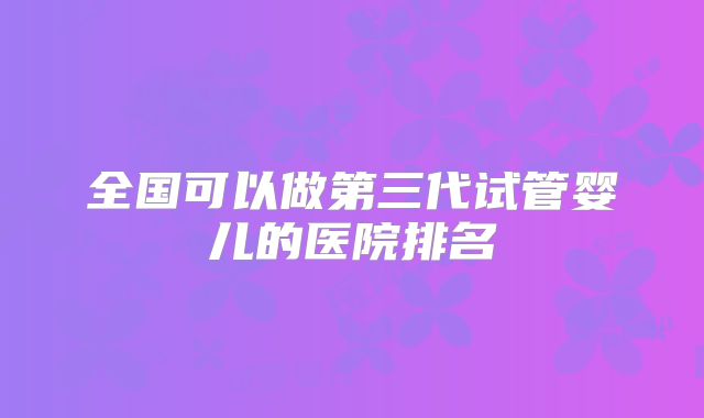 全国可以做第三代试管婴儿的医院排名