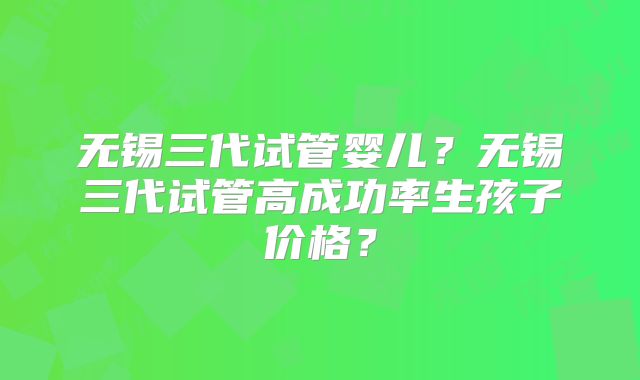 无锡三代试管婴儿？无锡三代试管高成功率生孩子价格？