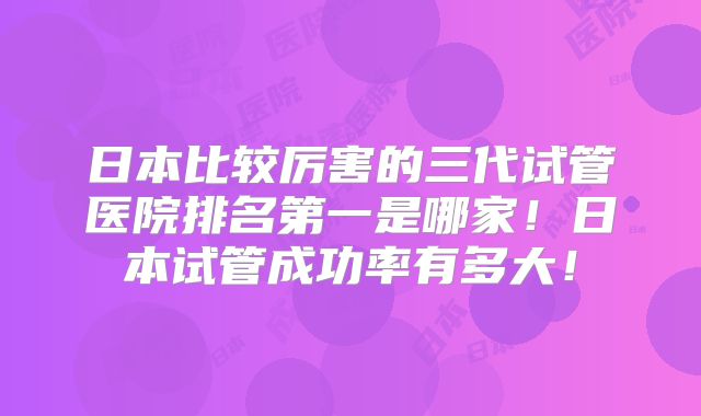 日本比较厉害的三代试管医院排名第一是哪家！日本试管成功率有多大！