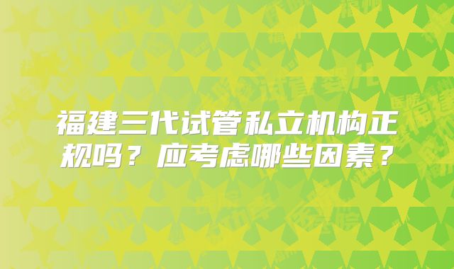 福建三代试管私立机构正规吗？应考虑哪些因素？