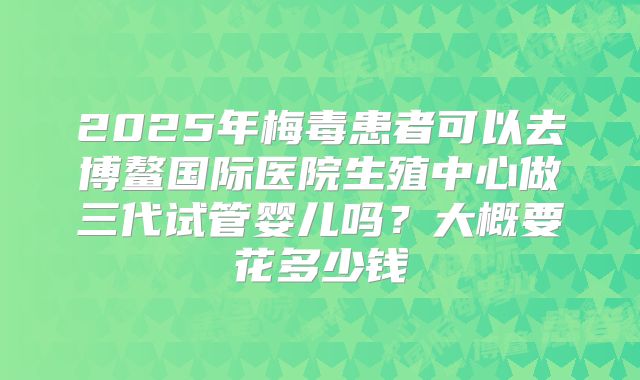 2025年梅毒患者可以去博鳌国际医院生殖中心做三代试管婴儿吗？大概要花多少钱