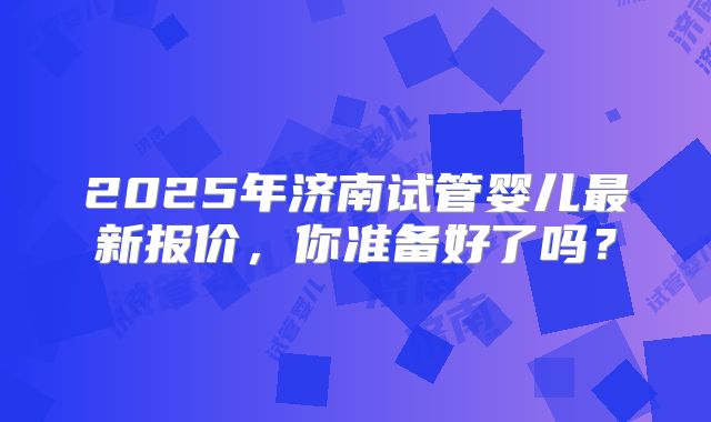 2025年济南试管婴儿最新报价，你准备好了吗？