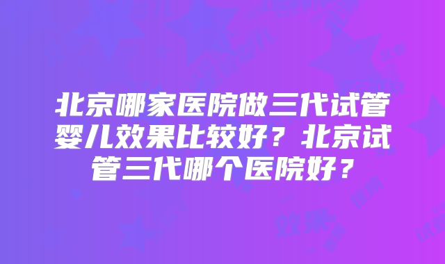北京哪家医院做三代试管婴儿效果比较好？北京试管三代哪个医院好？