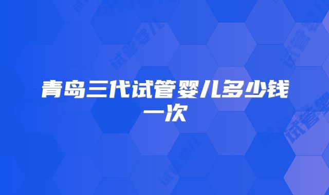 青岛三代试管婴儿多少钱一次