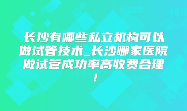 长沙有哪些私立机构可以做试管技术_长沙哪家医院做试管成功率高收费合理！