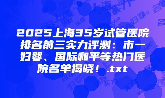 2025上海35岁试管医院排名前三实力评测：市一妇婴、国际和平等热门医院名单揭晓！.txt
