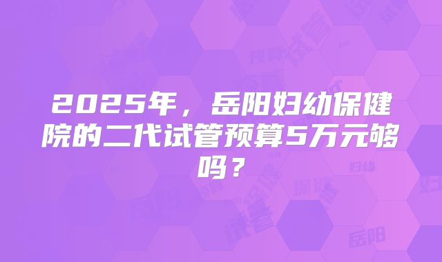 2025年,岳阳妇幼保健院的二代试管预算5万元够吗?