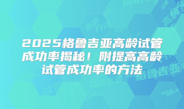 2025格鲁吉亚高龄试管成功率揭秘！附提高高龄试管成功率的方法