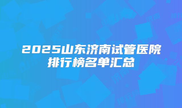 2025山东济南试管医院排行榜名单汇总