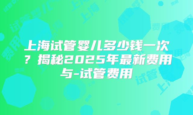上海试管婴儿多少钱一次？揭秘2025年最新费用与-试管费用