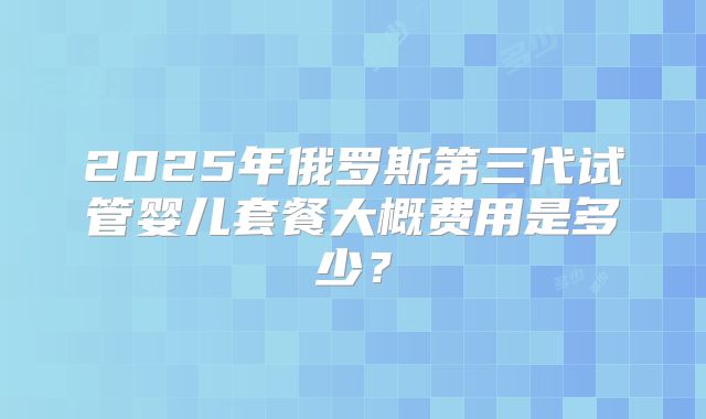 2025年俄罗斯第三代试管婴儿套餐大概费用是多少？