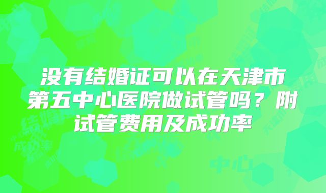 没有结婚证可以在天津市第五中心医院做试管吗？附试管费用及成功率