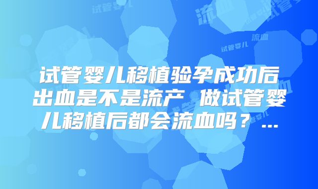 试管婴儿移植验孕成功后出血是不是流产 做试管婴儿移植后都会流血吗？...