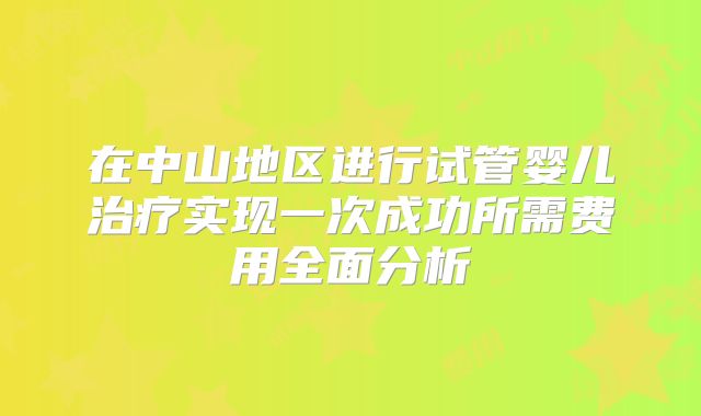 在中山地区进行试管婴儿治疗实现一次成功所需费用全面分析