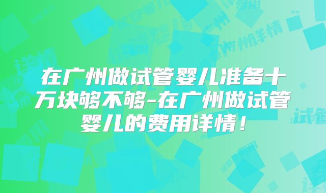 在广州做试管婴儿准备十万块够不够-在广州做试管婴儿的费用详情!