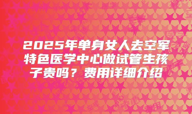 2025年单身女人去空军特色医学中心做试管生孩子贵吗？费用详细介绍