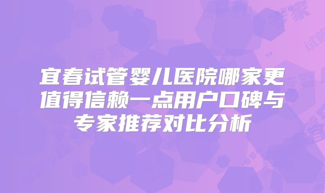 宜春试管婴儿医院哪家更值得信赖一点用户口碑与专家推荐对比分析