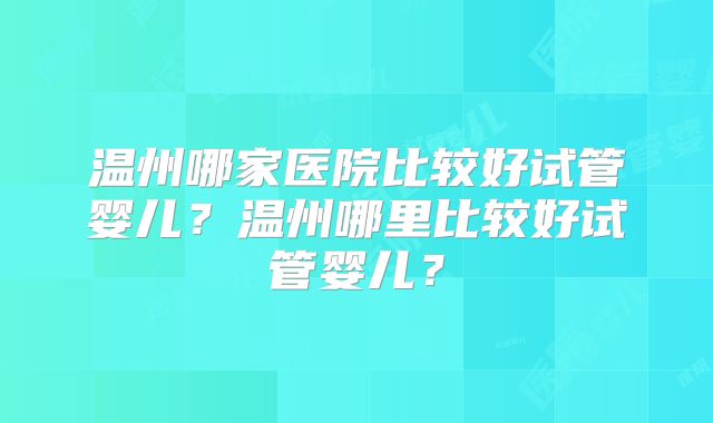 温州哪家医院比较好试管婴儿？温州哪里比较好试管婴儿？