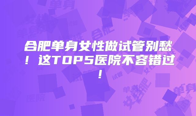 合肥单身女性做试管别愁!这TOP5医院不容错过!