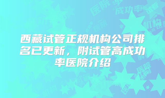 西藏试管正规机构公司排名已更新,附试管高成功率医院介绍