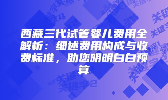 西藏三代试管婴儿费用全解析：细述费用构成与收费标准，助您明明白白预算