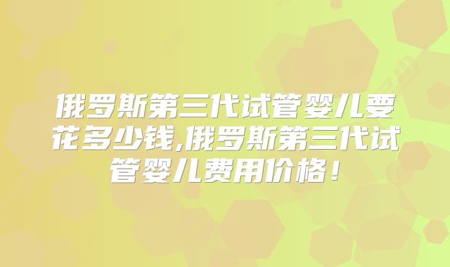 俄罗斯第三代试管婴儿要花多少钱,俄罗斯第三代试管婴儿费用价格！