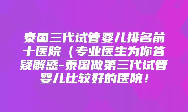 泰国三代试管婴儿排名前十医院（专业医生为你答疑解惑-泰国做第三代试管婴儿比较好的医院！