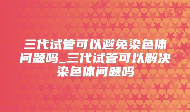 三代试管可以避免染色体问题吗_三代试管可以解决染色体问题吗