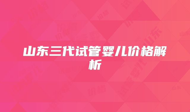 山东三代试管婴儿价格解析