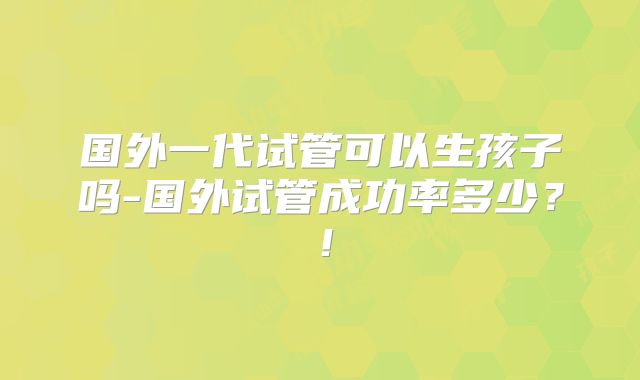 国外一代试管可以生孩子吗-国外试管成功率多少?!