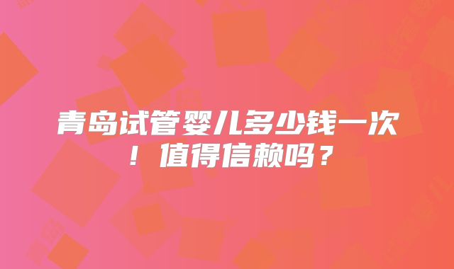 青岛试管婴儿多少钱一次！值得信赖吗？