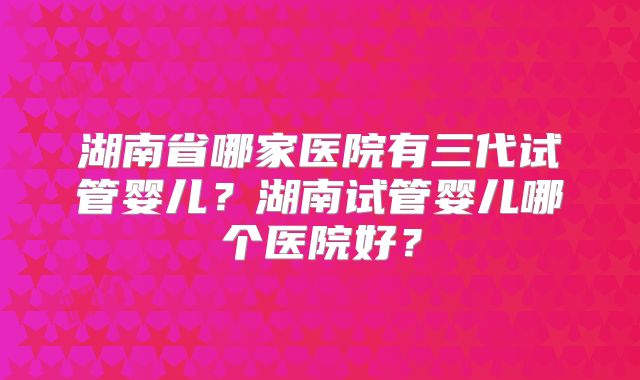 湖南省哪家医院有三代试管婴儿？湖南试管婴儿哪个医院好？