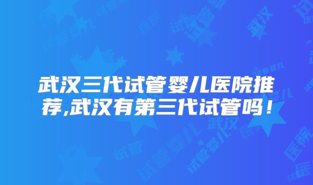 武汉三代试管婴儿医院推荐,武汉有第三代试管吗!